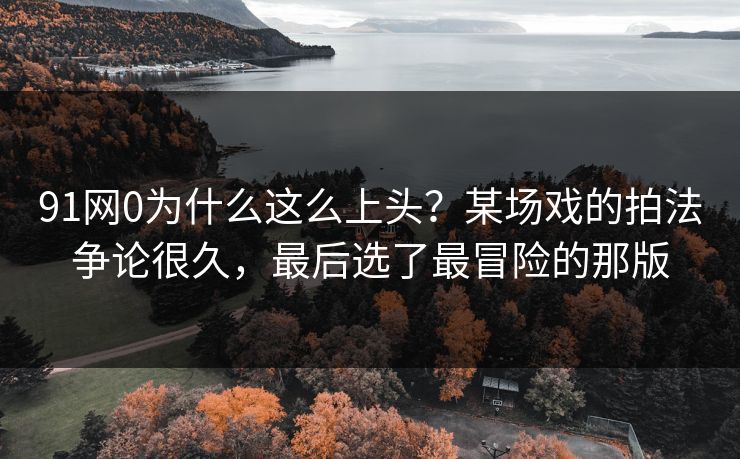 91网0为什么这么上头?某场戏的拍法争论很久,最后选了最冒险的那版 第1张 91网0为什么这么上头?某场戏的拍法争论很久,最后选了最冒险的那版 第1张