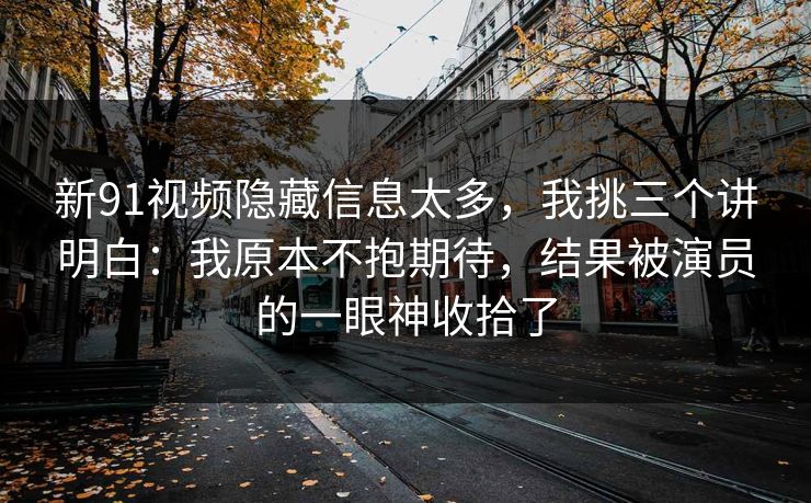 新91视频隐藏信息太多，我挑三个讲明白：我原本不抱期待，结果被演员的一眼神收拾了  第1张
