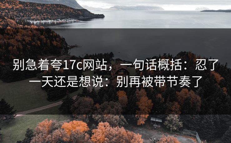 别急着夸17c网站,一句话概括:忍了一天还是想说:别再被带节奏了 别急着夸17c网站,一句话概括:忍了一天还是想说:别再被带节奏了