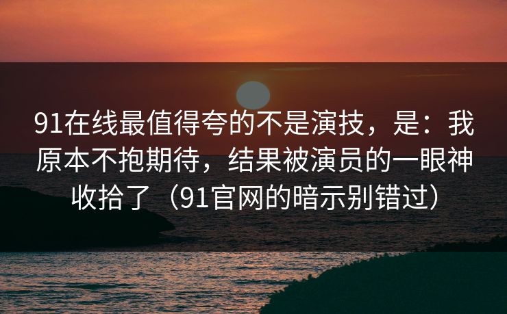91在线最值得夸的不是演技，是：我原本不抱期待，结果被演员的一眼神收拾了（91官网的暗示别错过）  第1张