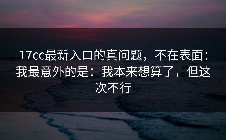 17cc最新入口的真问题，不在表面：我最意外的是：我本来想算了，但这次不行  第1张