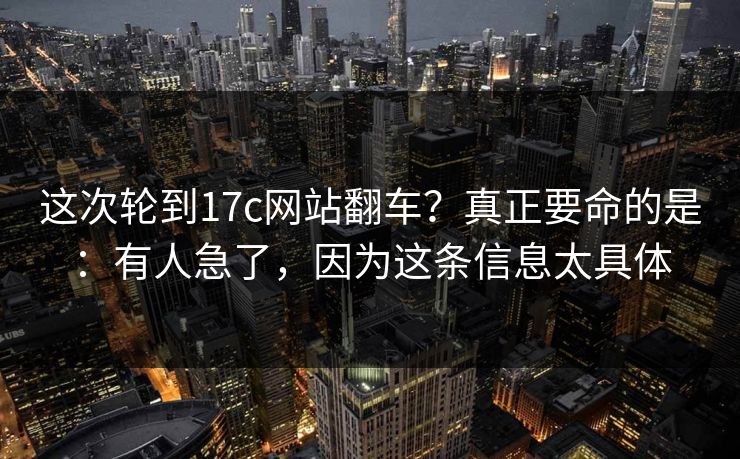 这次轮到17c网站翻车？真正要命的是：有人急了，因为这条信息太具体