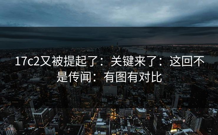 17c2又被提起了：关键来了：这回不是传闻：有图有对比  第1张