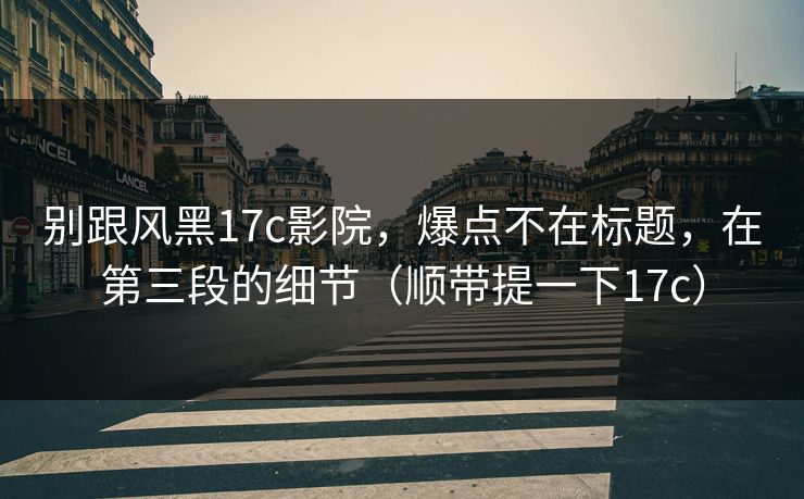 别跟风黑17c影院，爆点不在标题，在第三段的细节（顺带提一下17c）  第1张