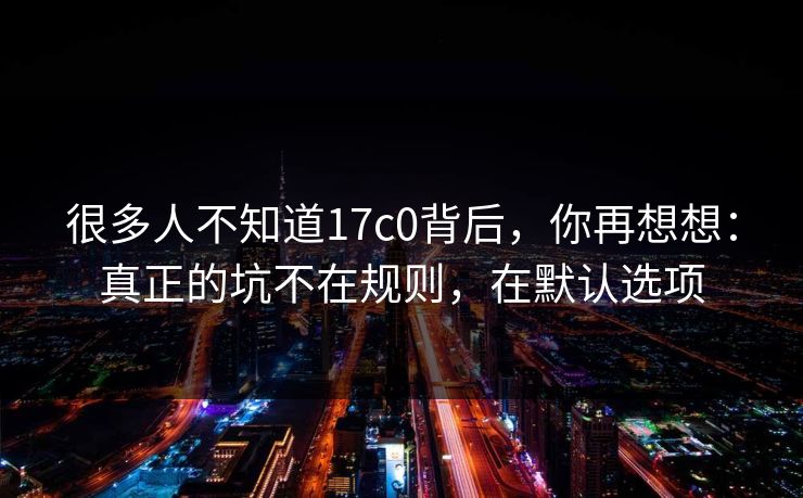 很多人不知道17c0背后，你再想想：真正的坑不在规则，在默认选项  第1张