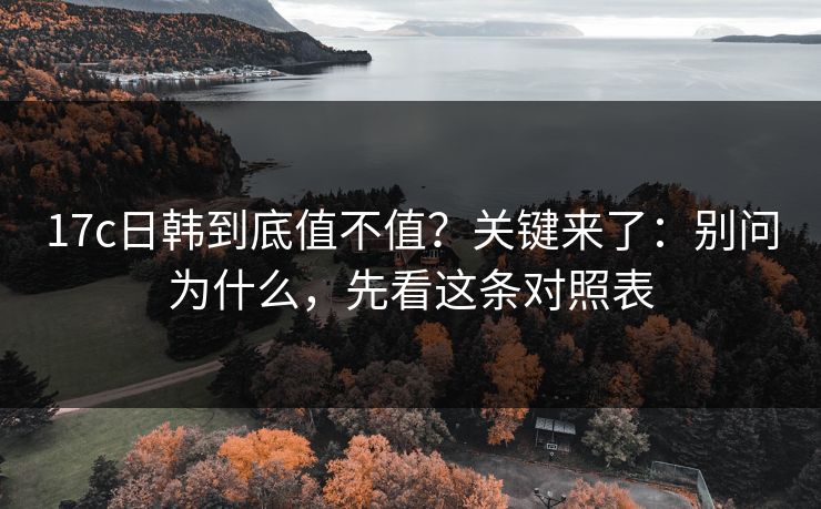 17c日韩到底值不值？关键来了：别问为什么，先看这条对照表  第1张