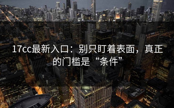 17cc最新入口：别只盯着表面，真正的门槛是“条件”  第1张