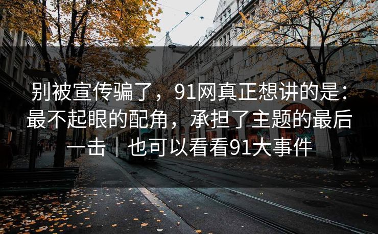 别被宣传骗了，91网真正想讲的是：最不起眼的配角，承担了主题的最后一击｜也可以看看91大事件  第1张