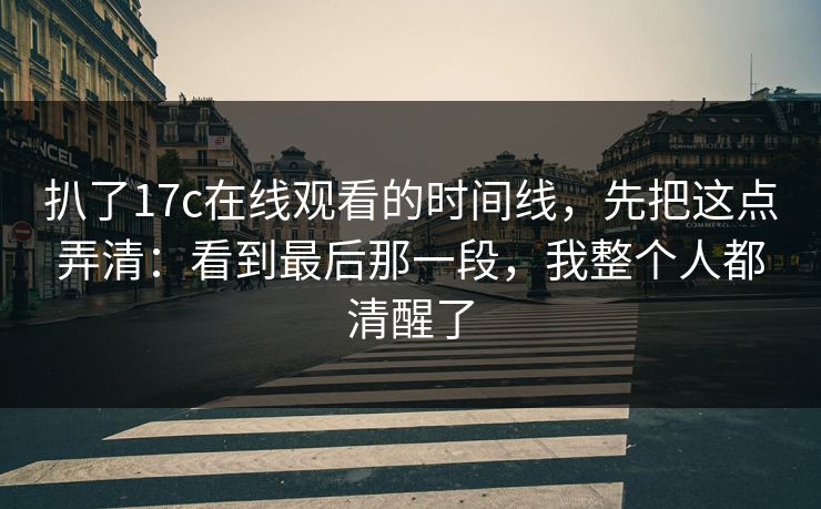 扒了17c在线观看的时间线，先把这点弄清：看到最后那一段，我整个人都清醒了  第1张
