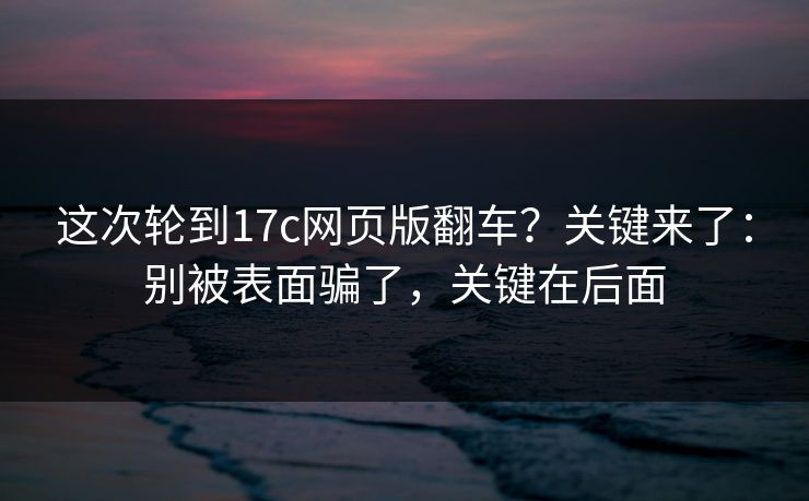 这次轮到17c网页版翻车？关键来了：别被表面骗了，关键在后面  第1张