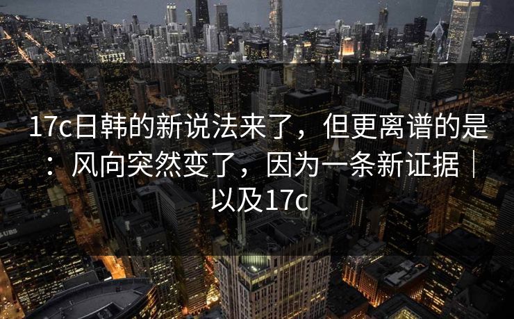 17c日韩的新说法来了，但更离谱的是：风向突然变了，因为一条新证据｜以及17c  第1张