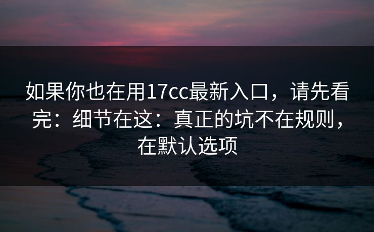 如果你也在用17cc最新入口，请先看完：细节在这：真正的坑不在规则，在默认选项  第1张