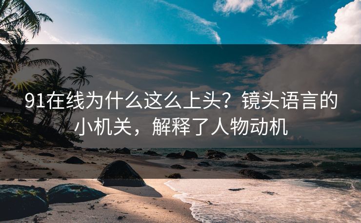 91在线为什么这么上头？镜头语言的小机关，解释了人物动机  第1张
