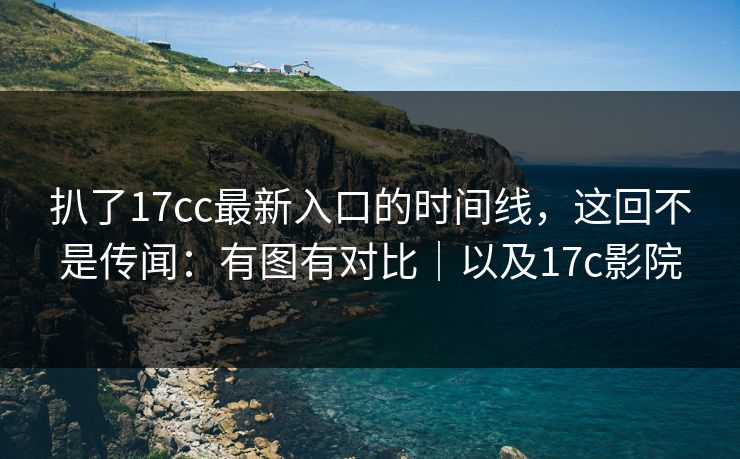 扒了17cc最新入口的时间线，这回不是传闻：有图有对比｜以及17c影院  第1张