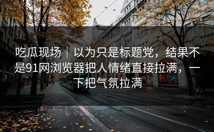 吃瓜现场｜以为只是标题党，结果不是91网浏览器把人情绪直接拉满，一下把气氛拉满  第1张
