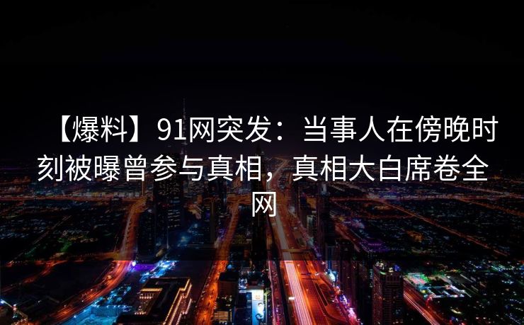 【爆料】91网突发：当事人在傍晚时刻被曝曾参与真相，真相大白席卷全网  第1张