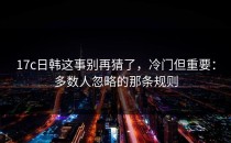 17c日韩这事别再猜了，冷门但重要：多数人忽略的那条规则
