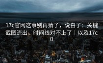 17c官网这事别再猜了，说白了：关键截图流出，时间线对不上了｜以及17c0