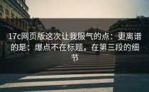 17c网页版这次让我服气的点：更离谱的是：爆点不在标题，在第三段的细节