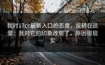 我对17cc最新入口的态度，反转在这里：我对它的印象改观了，原因很现实