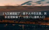 17c又被提起了：很多人卡在这里，其实是理解偏了｜以及17cc最新入口