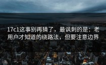 17c1这事别再猜了，最讽刺的是：老用户才知道的绕路法，但要注意边界