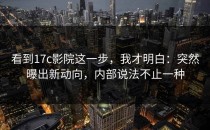 看到17c影院这一步，我才明白：突然曝出新动向，内部说法不止一种