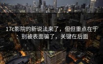 17c影院的新说法来了，但但重点在于：别被表面骗了，关键在后面