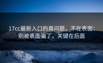 17cc最新入口的真问题，不在表面：别被表面骗了，关键在后面