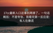 17cc最新入口这事别再猜了，一句话概括：不是夸张，我看完第一反应是：有人在撒谎