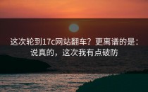 这次轮到17c网站翻车？更离谱的是：说真的，这次我有点破防
