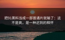 把91黑料当成一部普通片就输了：这不是爽，是一种迟到的释怀