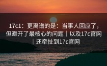 17c1：更离谱的是：当事人回应了，但避开了最核心的问题｜以及17c官网｜还牵扯到17c官网
