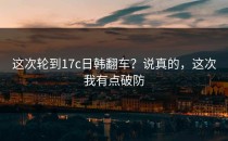 这次轮到17c日韩翻车？说真的，这次我有点破防