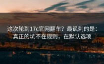 这次轮到17c官网翻车？最讽刺的是：真正的坑不在规则，在默认选项