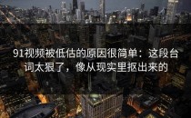 91视频被低估的原因很简单：这段台词太狠了，像从现实里抠出来的