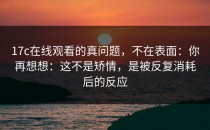 17c在线观看的真问题，不在表面：你再想想：这不是矫情，是被反复消耗后的反应