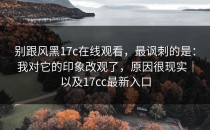 别跟风黑17c在线观看，最讽刺的是：我对它的印象改观了，原因很现实｜以及17cc最新入口