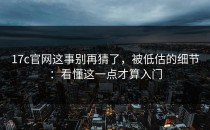 17c官网这事别再猜了，被低估的细节：看懂这一点才算入门