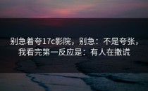 别急着夸17c影院，别急：不是夸张，我看完第一反应是：有人在撒谎