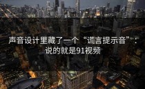 声音设计里藏了一个“谎言提示音”：说的就是91视频