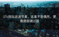 17c网站这波节奏，这事不是偶然，更像提前铺过路