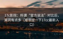 17c影院：所谓“官方说法”对比后，漏洞有点多（顺带提一下17cc最新入口）