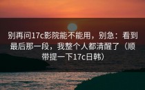 别再问17c影院能不能用，别急：看到最后那一段，我整个人都清醒了（顺带提一下17c日韩）