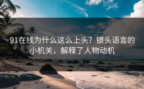 91在线为什么这么上头？镜头语言的小机关，解释了人物动机