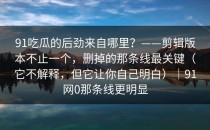 91吃瓜的后劲来自哪里？——剪辑版本不止一个，删掉的那条线最关键（它不解释，但它让你自己明白）｜91网0那条线更明显