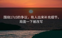 围绕17c0的争议，有人出来补充细节，局面一下被改写