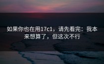如果你也在用17c1，请先看完：我本来想算了，但这次不行