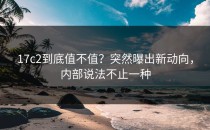 17c2到底值不值？突然曝出新动向，内部说法不止一种
