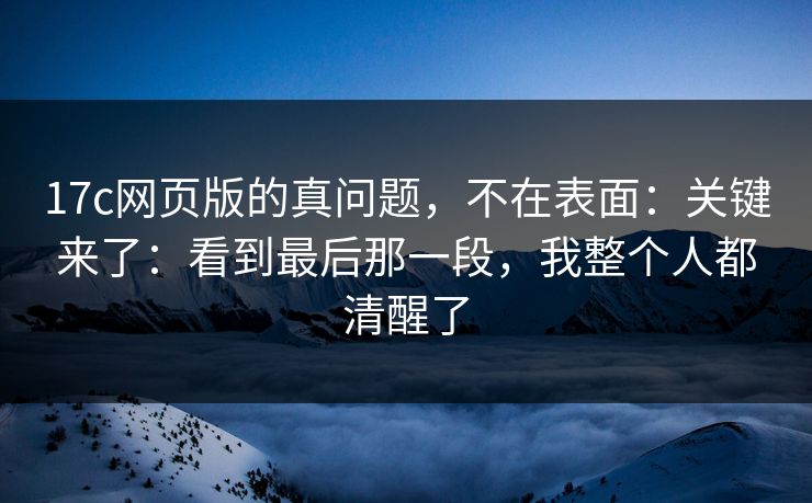 17c网页版的真问题，不在表面：关键来了：看到最后那一段，我整个人都清醒了  第1张